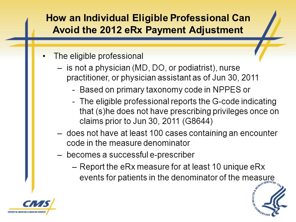 How an Individual Eligible Professional Can Avoid the 2012 eRx Payment Adjustment The eligible professional –is not a physician (MD, DO, or podiatrist), nurse practitioner, or physician assistant as of Jun 30, Based on primary taxonomy code in NPPES or -The eligible professional reports the G-code indicating that (s)he does not have prescribing privileges once on claims prior to Jun 30, 2011 (G8644) –does not have at least 100 cases containing an encounter code in the measure denominator –becomes a successful e-prescriber –Report the eRx measure for at least 10 unique eRx events for patients in the denominator of the measure 28