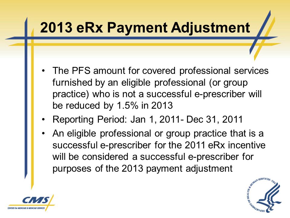 2013 eRx Payment Adjustment The PFS amount for covered professional services furnished by an eligible professional (or group practice) who is not a successful e-prescriber will be reduced by 1.5% in 2013 Reporting Period: Jan 1, Dec 31, 2011 An eligible professional or group practice that is a successful e-prescriber for the 2011 eRx incentive will be considered a successful e-prescriber for purposes of the 2013 payment adjustment 32
