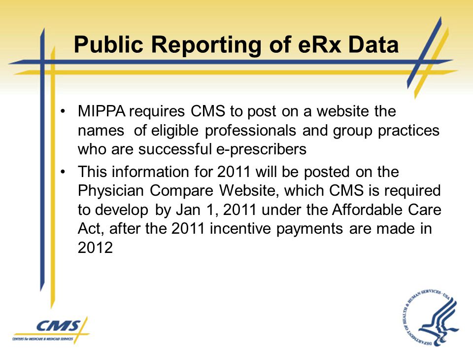 Public Reporting of eRx Data MIPPA requires CMS to post on a website the names of eligible professionals and group practices who are successful e-prescribers This information for 2011 will be posted on the Physician Compare Website, which CMS is required to develop by Jan 1, 2011 under the Affordable Care Act, after the 2011 incentive payments are made in