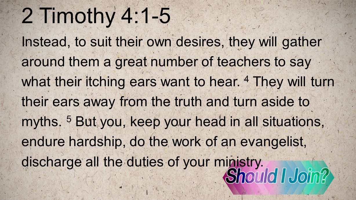 2 Timothy 4:1-5 Instead, to suit their own desires, they will gather around them a great number of teachers to say what their itching ears want to hear.