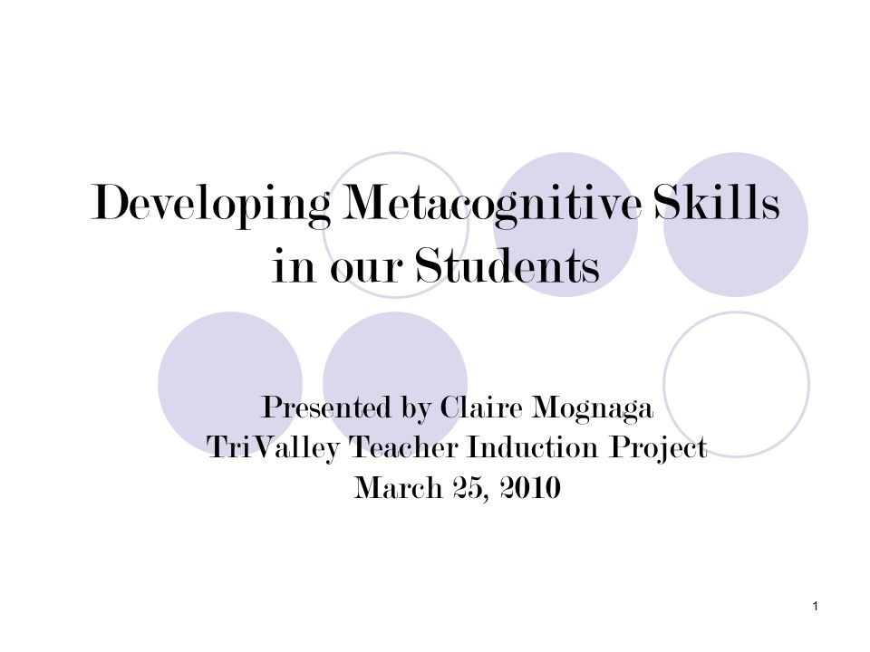1 Developing Metacognitive Skills in our Students Presented by Claire Mognaga TriValley Teacher Induction Project March 25, 2010