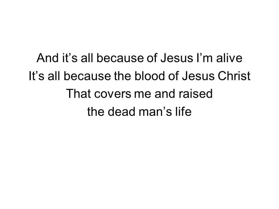 And it’s all because of Jesus I’m alive It’s all because the blood of Jesus Christ That covers me and raised the dead man’s life