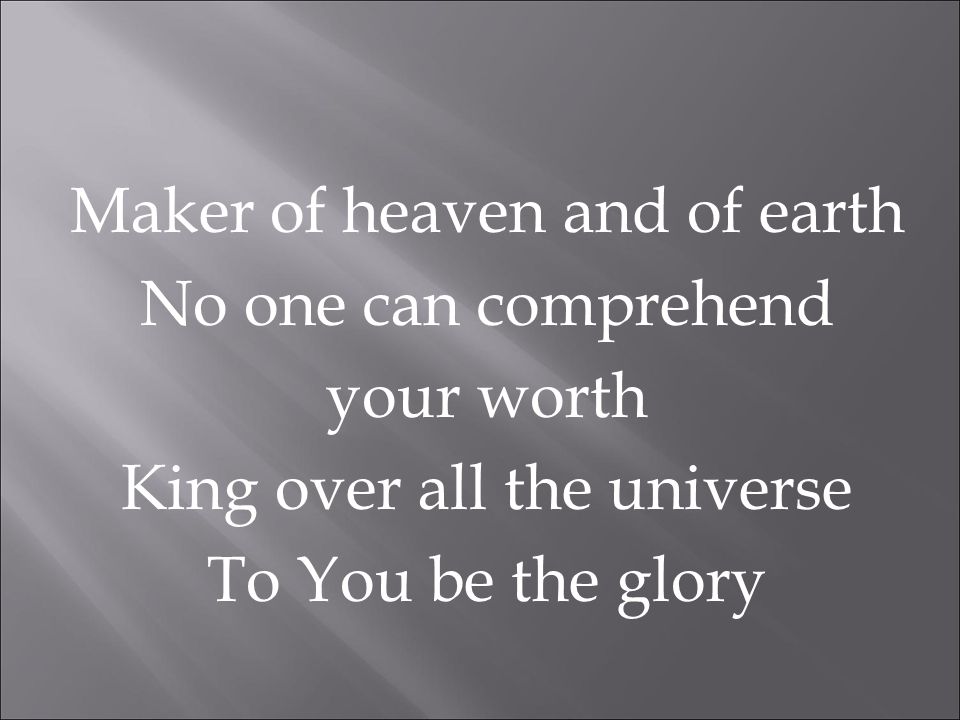 Maker of heaven and of earth No one can comprehend your worth King over all the universe To You be the glory