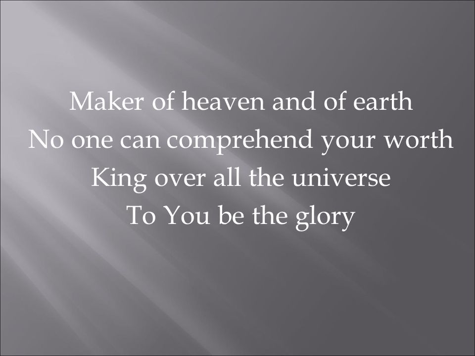 Maker of heaven and of earth No one can comprehend your worth King over all the universe To You be the glory