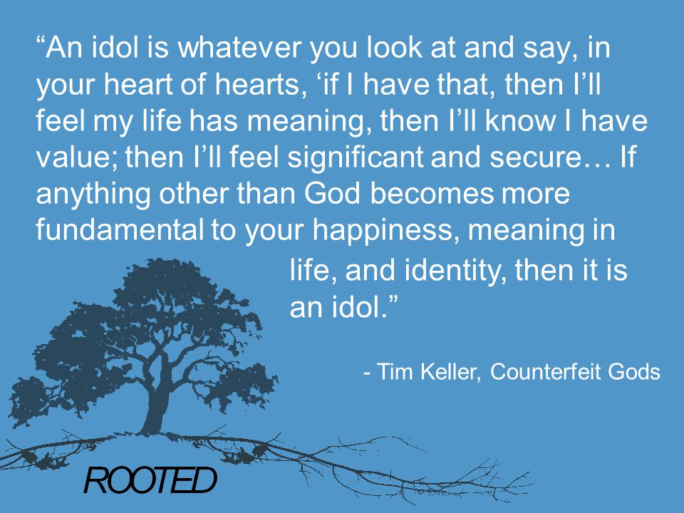 An idol is whatever you look at and say, in your heart of hearts, ‘if I have that, then I’ll feel my life has meaning, then I’ll know I have value; then I’ll feel significant and secure… If anything other than God becomes more fundamental to your happiness, meaning in life, and identity, then it is an idol. - Tim Keller, Counterfeit Gods