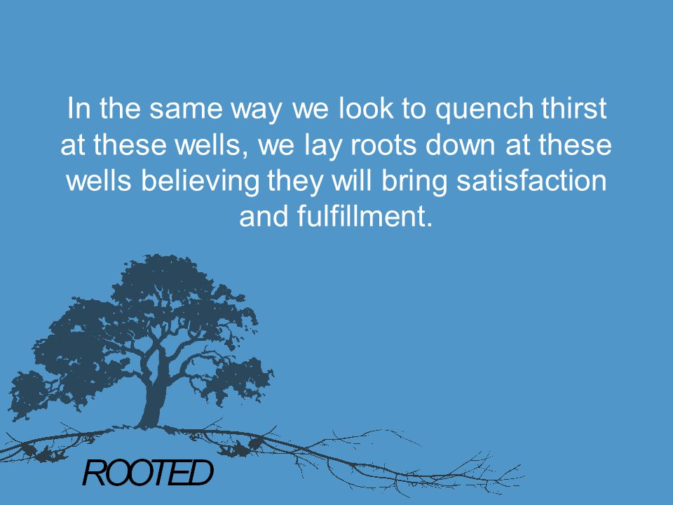 In the same way we look to quench thirst at these wells, we lay roots down at these wells believing they will bring satisfaction and fulfillment.