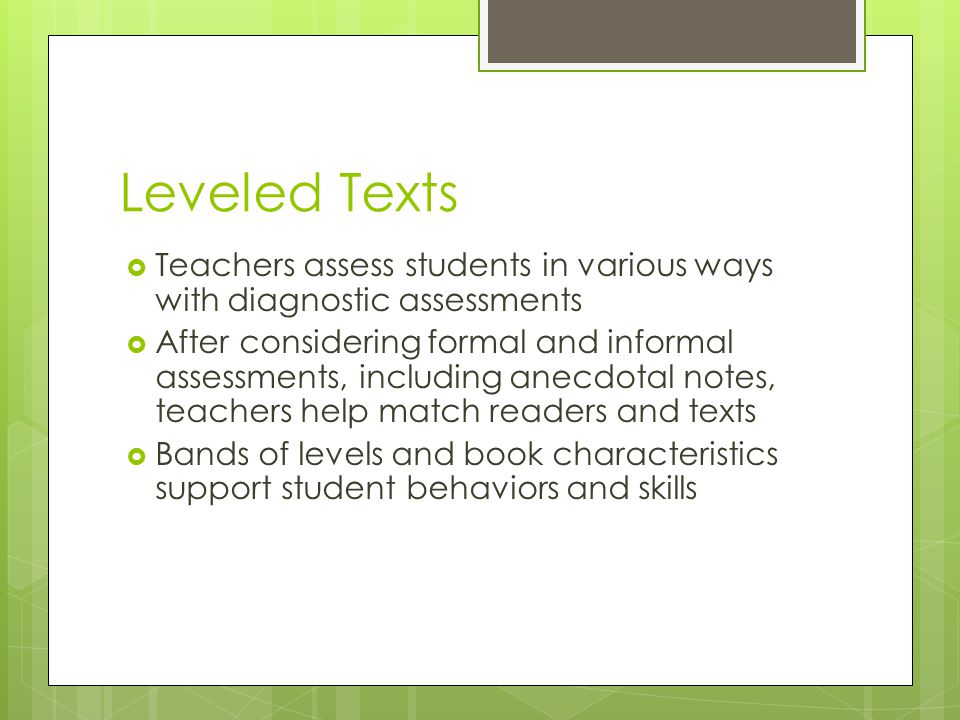 Leveled Texts  Teachers assess students in various ways with diagnostic assessments  After considering formal and informal assessments, including anecdotal notes, teachers help match readers and texts  Bands of levels and book characteristics support student behaviors and skills