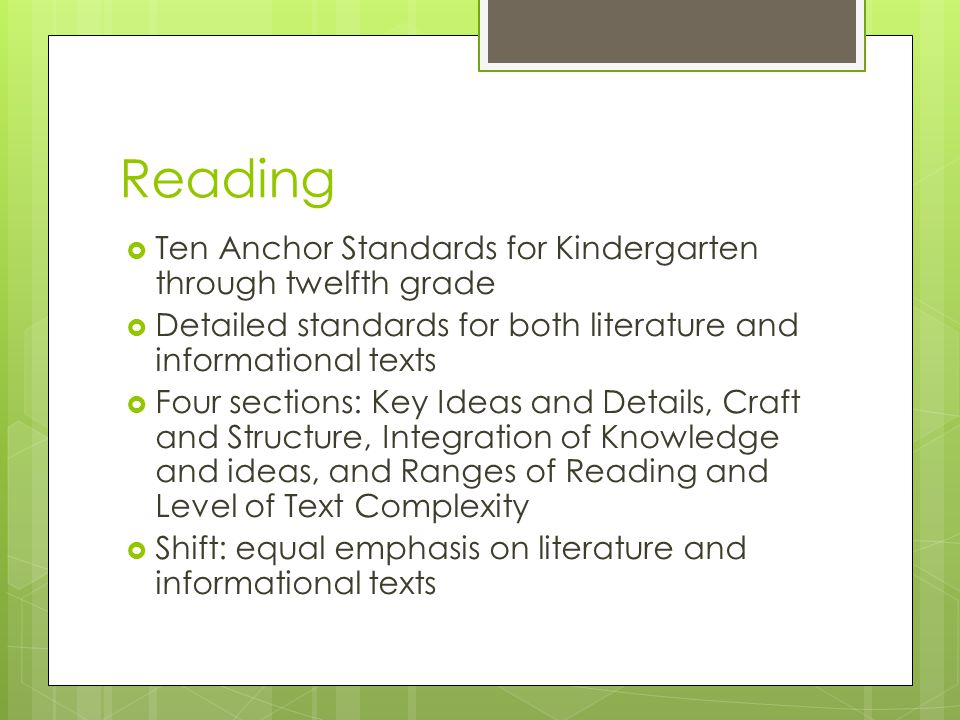 Reading  Ten Anchor Standards for Kindergarten through twelfth grade  Detailed standards for both literature and informational texts  Four sections: Key Ideas and Details, Craft and Structure, Integration of Knowledge and ideas, and Ranges of Reading and Level of Text Complexity  Shift: equal emphasis on literature and informational texts