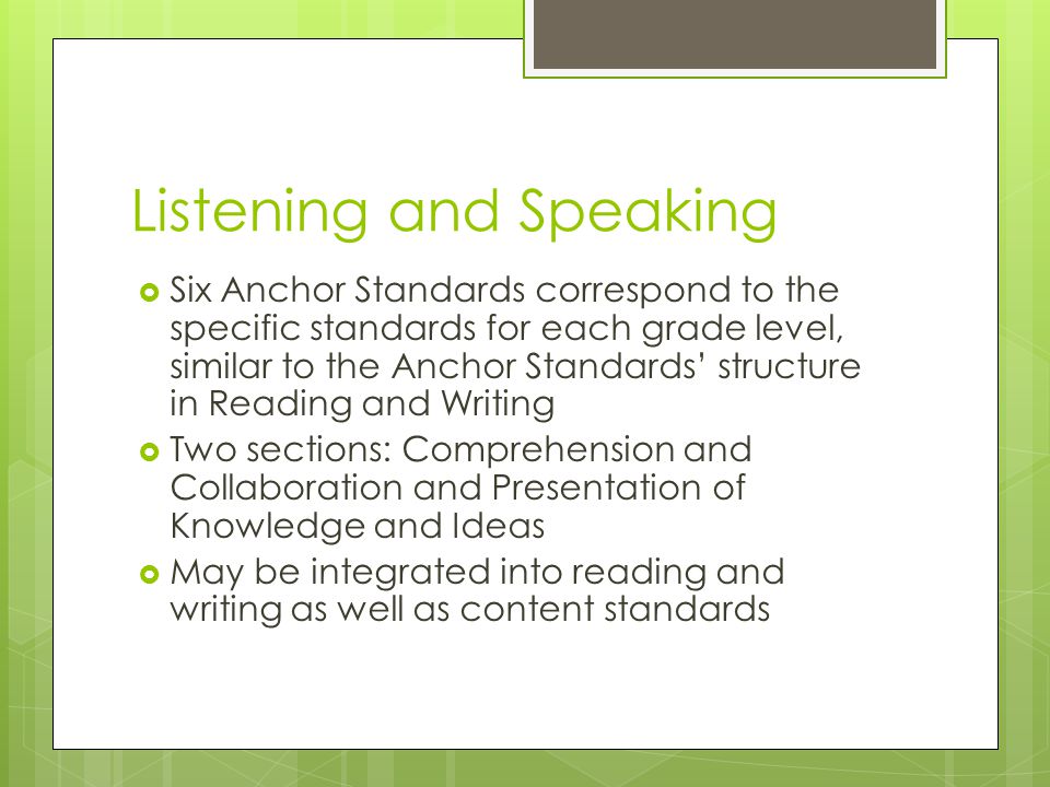 Listening and Speaking  Six Anchor Standards correspond to the specific standards for each grade level, similar to the Anchor Standards’ structure in Reading and Writing  Two sections: Comprehension and Collaboration and Presentation of Knowledge and Ideas  May be integrated into reading and writing as well as content standards
