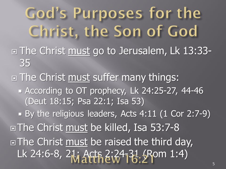  The Christ must go to Jerusalem, Lk 13:  The Christ must suffer many things:  According to OT prophecy, Lk 24:25-27, (Deut 18:15; Psa 22:1; Isa 53)  By the religious leaders, Acts 4:11 (1 Cor 2:7-9)  The Christ must be killed, Isa 53:7-8  The Christ must be raised the third day, Lk 24:6-8, 21; Acts 2:24-31 (Rom 1:4) 5