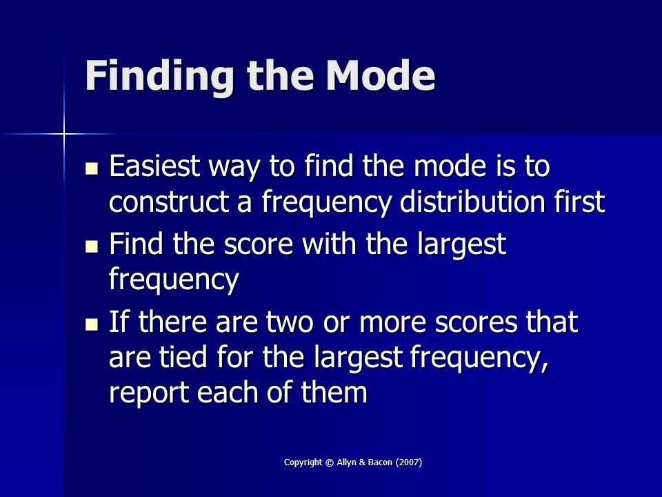 Copyright © Allyn & Bacon (2007) Finding the Mode Easiest way to find the mode is to construct a frequency distribution first Easiest way to find the mode is to construct a frequency distribution first Find the score with the largest frequency Find the score with the largest frequency If there are two or more scores that are tied for the largest frequency, report each of them If there are two or more scores that are tied for the largest frequency, report each of them
