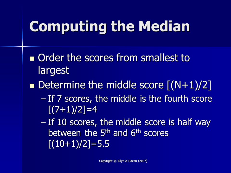 Copyright © Allyn & Bacon (2007) Computing the Median Order the scores from smallest to largest Order the scores from smallest to largest Determine the middle score [(N+1)/2] Determine the middle score [(N+1)/2] –If 7 scores, the middle is the fourth score [(7+1)/2]=4 –If 10 scores, the middle score is half way between the 5 th and 6 th scores [(10+1)/2]=5.5