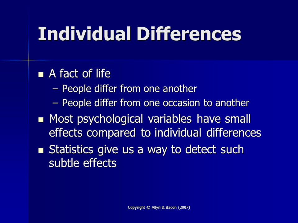 Copyright © Allyn & Bacon (2007) Individual Differences A fact of life A fact of life –People differ from one another –People differ from one occasion to another Most psychological variables have small effects compared to individual differences Most psychological variables have small effects compared to individual differences Statistics give us a way to detect such subtle effects Statistics give us a way to detect such subtle effects