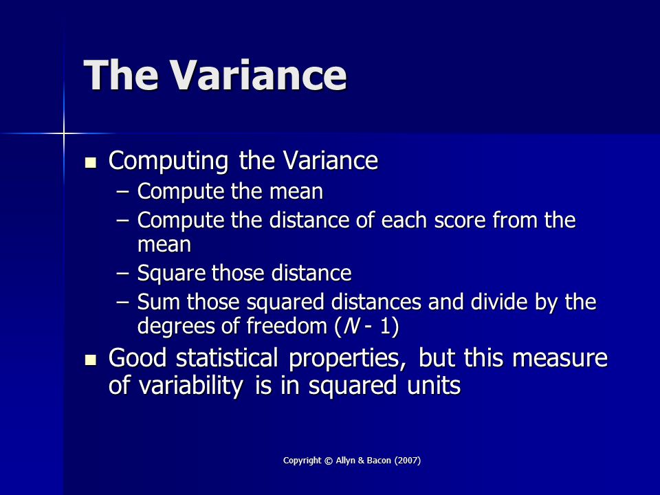 Copyright © Allyn & Bacon (2007) The Variance Computing the Variance Computing the Variance –Compute the mean –Compute the distance of each score from the mean –Square those distance –Sum those squared distances and divide by the degrees of freedom (N - 1) Good statistical properties, but this measure of variability is in squared units Good statistical properties, but this measure of variability is in squared units