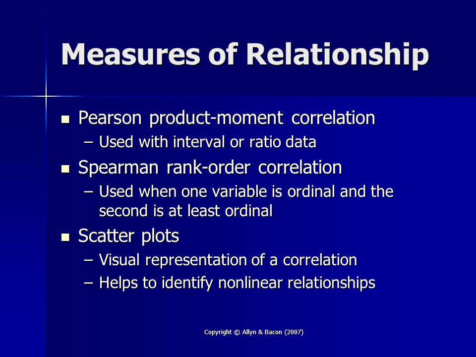 Copyright © Allyn & Bacon (2007) Measures of Relationship Pearson product-moment correlation Pearson product-moment correlation –Used with interval or ratio data Spearman rank-order correlation Spearman rank-order correlation –Used when one variable is ordinal and the second is at least ordinal Scatter plots Scatter plots –Visual representation of a correlation –Helps to identify nonlinear relationships