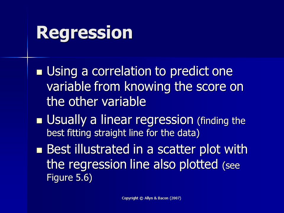 Copyright © Allyn & Bacon (2007) Regression Using a correlation to predict one variable from knowing the score on the other variable Using a correlation to predict one variable from knowing the score on the other variable Usually a linear regression (finding the best fitting straight line for the data) Usually a linear regression (finding the best fitting straight line for the data) Best illustrated in a scatter plot with the regression line also plotted (see Figure 5.6) Best illustrated in a scatter plot with the regression line also plotted (see Figure 5.6)
