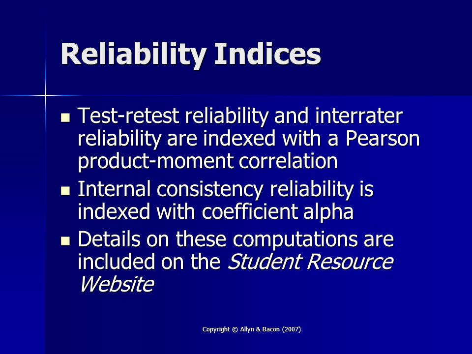 Copyright © Allyn & Bacon (2007) Reliability Indices Test-retest reliability and interrater reliability are indexed with a Pearson product-moment correlation Test-retest reliability and interrater reliability are indexed with a Pearson product-moment correlation Internal consistency reliability is indexed with coefficient alpha Internal consistency reliability is indexed with coefficient alpha Details on these computations are included on the Student Resource Website Details on these computations are included on the Student Resource Website