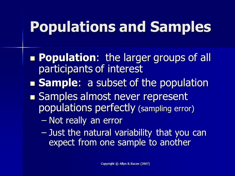 Copyright © Allyn & Bacon (2007) Populations and Samples Population: the larger groups of all participants of interest Population: the larger groups of all participants of interest Sample: a subset of the population Sample: a subset of the population Samples almost never represent populations perfectly (sampling error) Samples almost never represent populations perfectly (sampling error) –Not really an error –Just the natural variability that you can expect from one sample to another