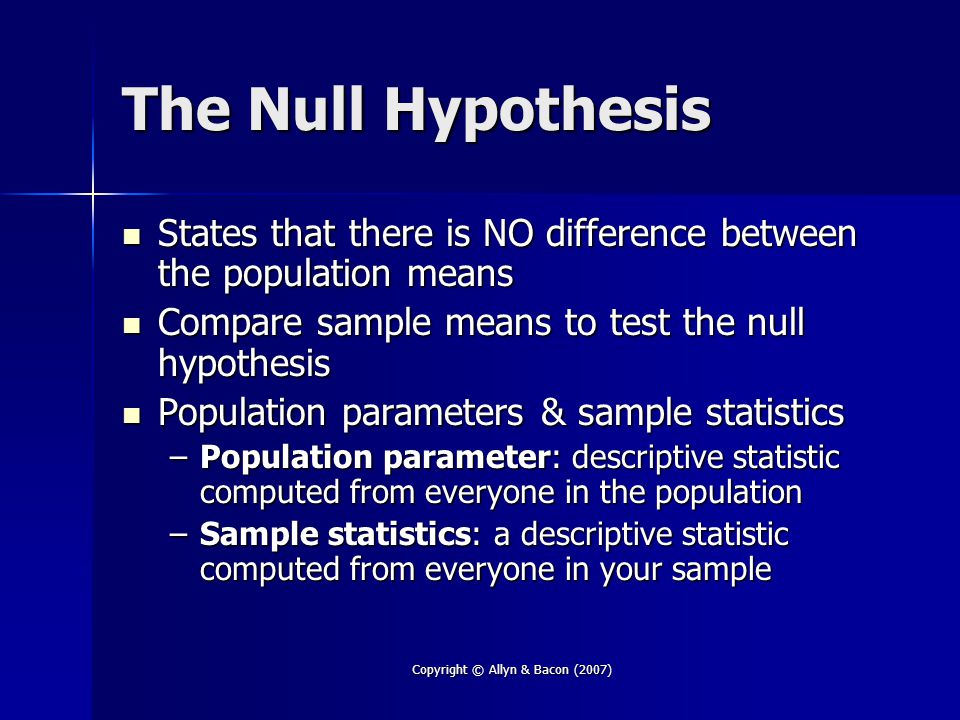 Copyright © Allyn & Bacon (2007) The Null Hypothesis States that there is NO difference between the population means States that there is NO difference between the population means Compare sample means to test the null hypothesis Compare sample means to test the null hypothesis Population parameters & sample statistics Population parameters & sample statistics –Population parameter: descriptive statistic computed from everyone in the population –Sample statistics: a descriptive statistic computed from everyone in your sample
