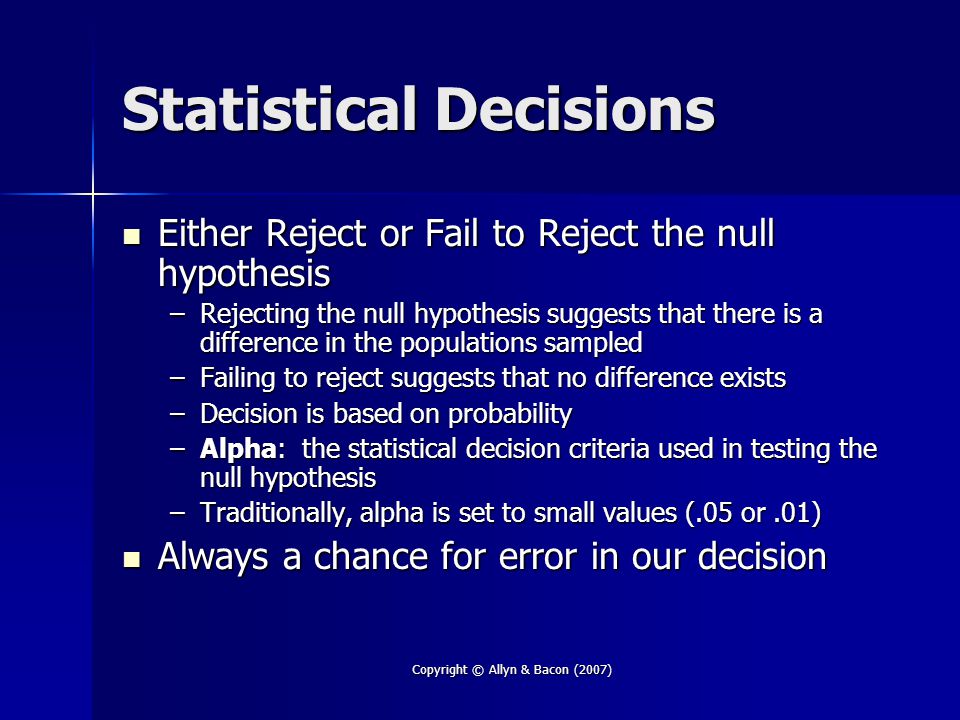 Copyright © Allyn & Bacon (2007) Statistical Decisions Either Reject or Fail to Reject the null hypothesis Either Reject or Fail to Reject the null hypothesis –Rejecting the null hypothesis suggests that there is a difference in the populations sampled –Failing to reject suggests that no difference exists –Decision is based on probability –Alpha: the statistical decision criteria used in testing the null hypothesis –Traditionally, alpha is set to small values (.05 or.01) Always a chance for error in our decision Always a chance for error in our decision