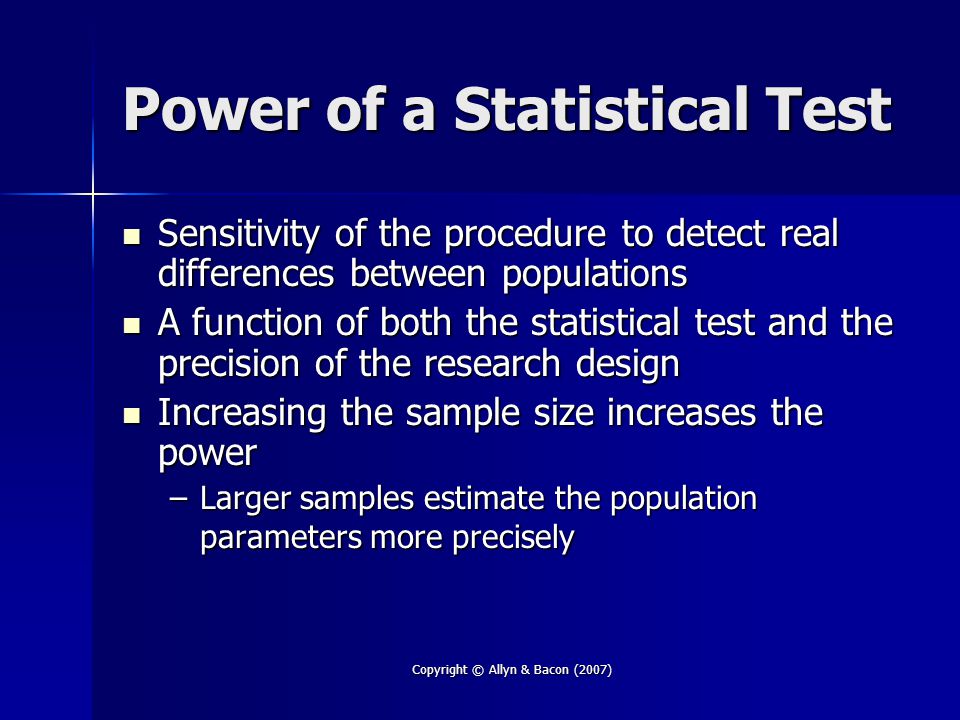Copyright © Allyn & Bacon (2007) Power of a Statistical Test Sensitivity of the procedure to detect real differences between populations Sensitivity of the procedure to detect real differences between populations A function of both the statistical test and the precision of the research design A function of both the statistical test and the precision of the research design Increasing the sample size increases the power Increasing the sample size increases the power –Larger samples estimate the population parameters more precisely
