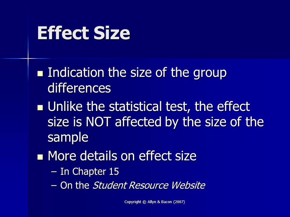 Copyright © Allyn & Bacon (2007) Effect Size Indication the size of the group differences Indication the size of the group differences Unlike the statistical test, the effect size is NOT affected by the size of the sample Unlike the statistical test, the effect size is NOT affected by the size of the sample More details on effect size More details on effect size –In Chapter 15 –On the Student Resource Website