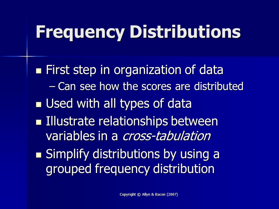 Copyright © Allyn & Bacon (2007) Frequency Distributions First step in organization of data First step in organization of data –Can see how the scores are distributed Used with all types of data Used with all types of data Illustrate relationships between variables in a cross-tabulation Illustrate relationships between variables in a cross-tabulation Simplify distributions by using a grouped frequency distribution Simplify distributions by using a grouped frequency distribution