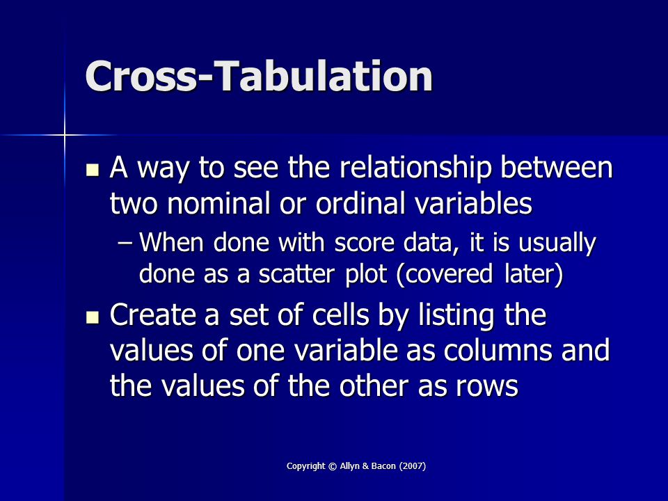 Copyright © Allyn & Bacon (2007) Cross-Tabulation A way to see the relationship between two nominal or ordinal variables A way to see the relationship between two nominal or ordinal variables –When done with score data, it is usually done as a scatter plot (covered later) Create a set of cells by listing the values of one variable as columns and the values of the other as rows Create a set of cells by listing the values of one variable as columns and the values of the other as rows
