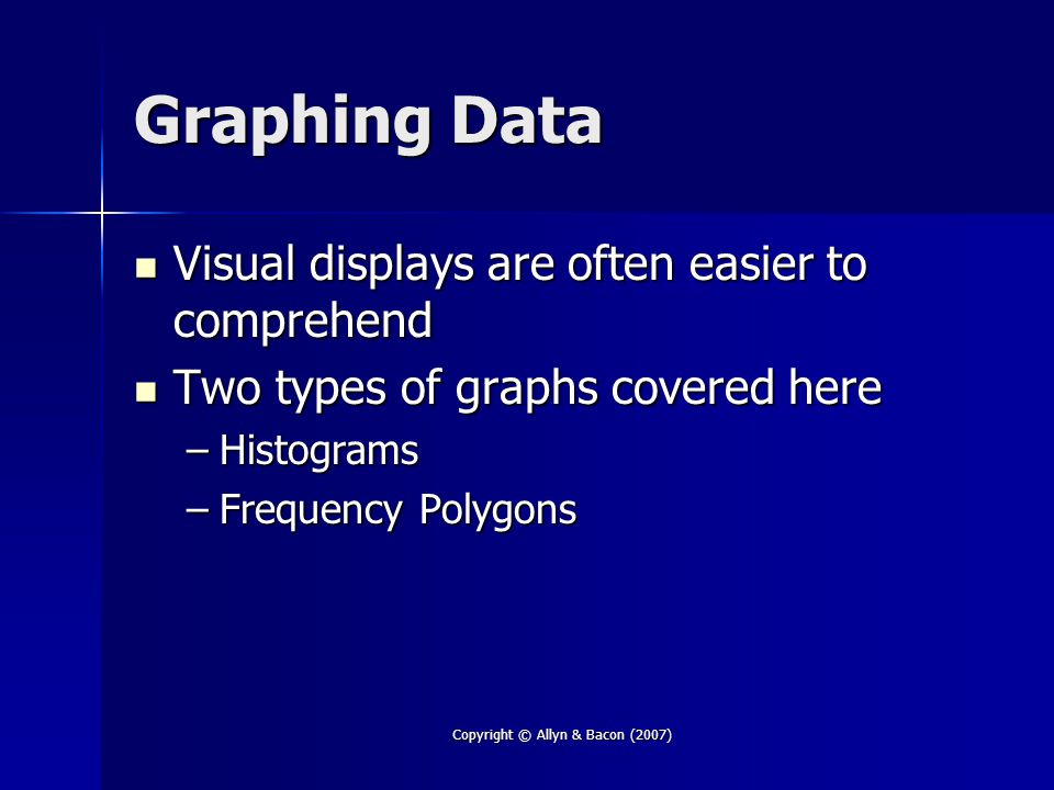 Copyright © Allyn & Bacon (2007) Graphing Data Visual displays are often easier to comprehend Visual displays are often easier to comprehend Two types of graphs covered here Two types of graphs covered here –Histograms –Frequency Polygons