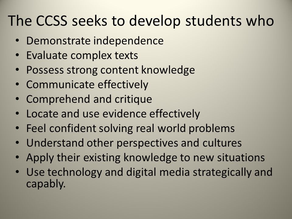 The CCSS seeks to develop students who Demonstrate independence Evaluate complex texts Possess strong content knowledge Communicate effectively Comprehend and critique Locate and use evidence effectively Feel confident solving real world problems Understand other perspectives and cultures Apply their existing knowledge to new situations Use technology and digital media strategically and capably.