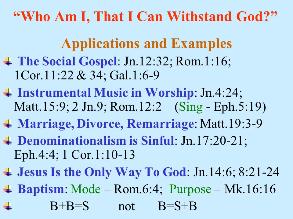 Who Am I, That I Can Withstand God Applications and Examples The Social Gospel: Jn.12:32; Rom.1:16; 1Cor.11:22 & 34; Gal.1:6-9 Instrumental Music in Worship: Jn.4:24; Matt.15:9; 2 Jn.9; Rom.12:2 (Sing - Eph.5:19) Marriage, Divorce, Remarriage: Matt.19:3-9 Denominationalism is Sinful: Jn.17:20-21; Eph.4:4; 1 Cor.1:10-13 Jesus Is the Only Way To God: Jn.14:6; 8:21-24 Baptism: Mode – Rom.6:4; Purpose – Mk.16:16 B+B=S not B=S+B