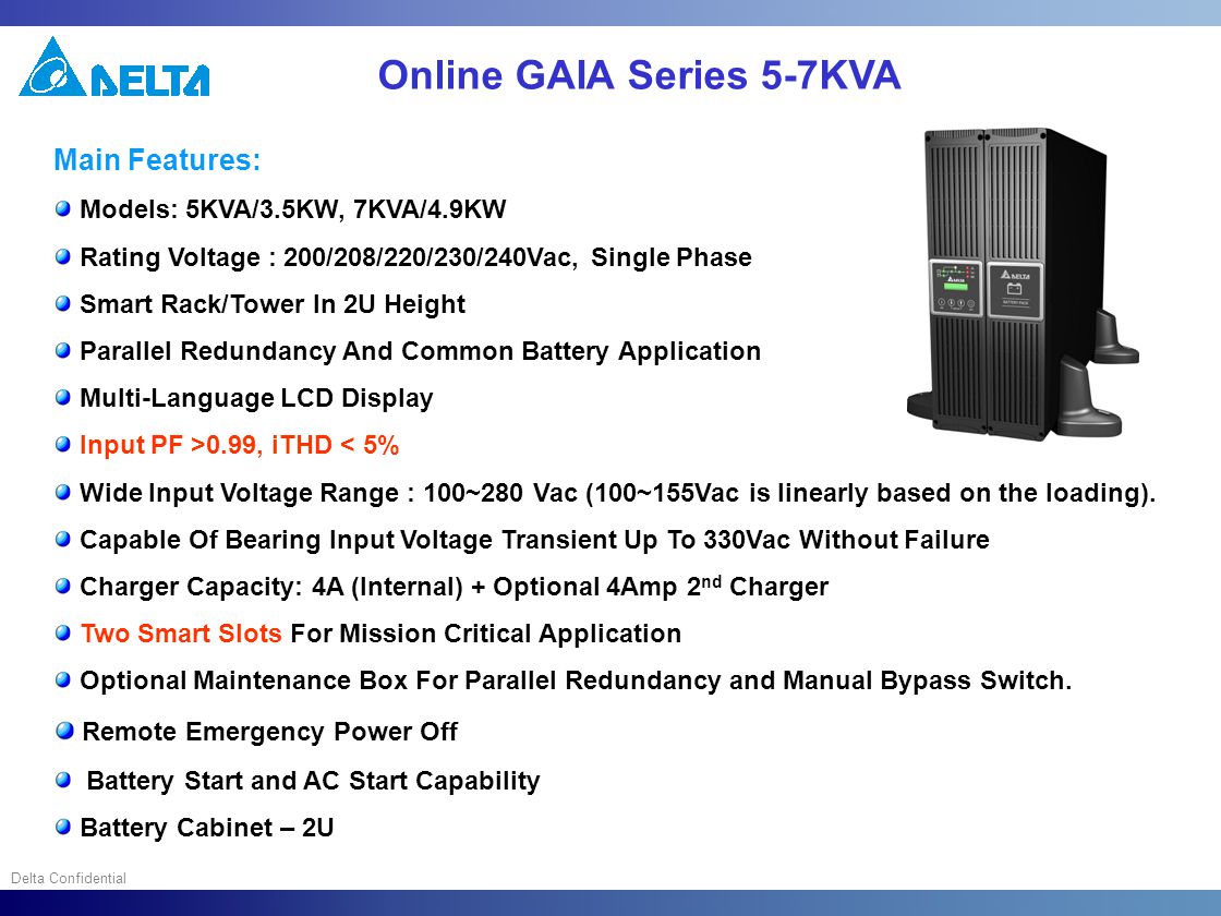 Delta Confidential Online GAIA Series 5-7KVA Main Features: Models: 5KVA/3.5KW, 7KVA/4.9KW Rating Voltage : 200/208/220/230/240Vac, Single Phase Smart Rack/Tower In 2U Height Parallel Redundancy And Common Battery Application Multi-Language LCD Display Input PF >0.99, iTHD < 5% Wide Input Voltage Range : 100~280 Vac (100~155Vac is linearly based on the loading).
