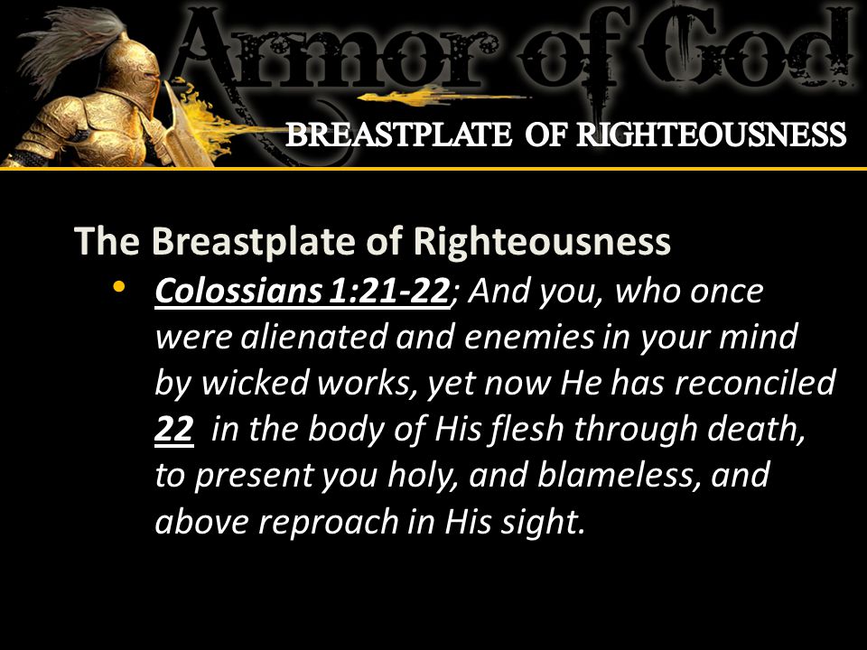 The Breastplate of Righteousness Colossians 1:21-22; And you, who once were alienated and enemies in your mind by wicked works, yet now He has reconciled 22 in the body of His flesh through death, to present you holy, and blameless, and above reproach in His sight.