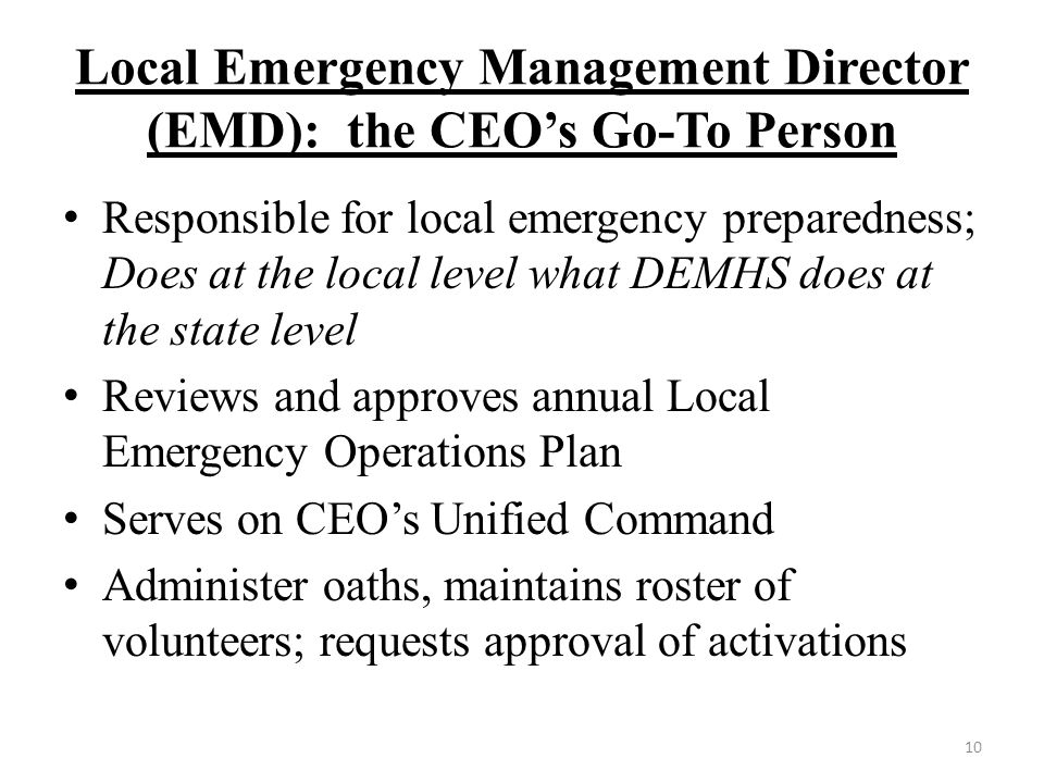 Local Emergency Management Director (EMD): the CEO’s Go-To Person Responsible for local emergency preparedness; Does at the local level what DEMHS does at the state level Reviews and approves annual Local Emergency Operations Plan Serves on CEO’s Unified Command Administer oaths, maintains roster of volunteers; requests approval of activations 10