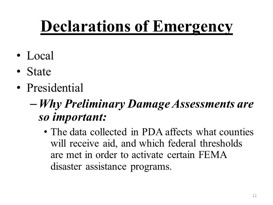 Declarations of Emergency Local State Presidential – Why Preliminary Damage Assessments are so important: The data collected in PDA affects what counties will receive aid, and which federal thresholds are met in order to activate certain FEMA disaster assistance programs.