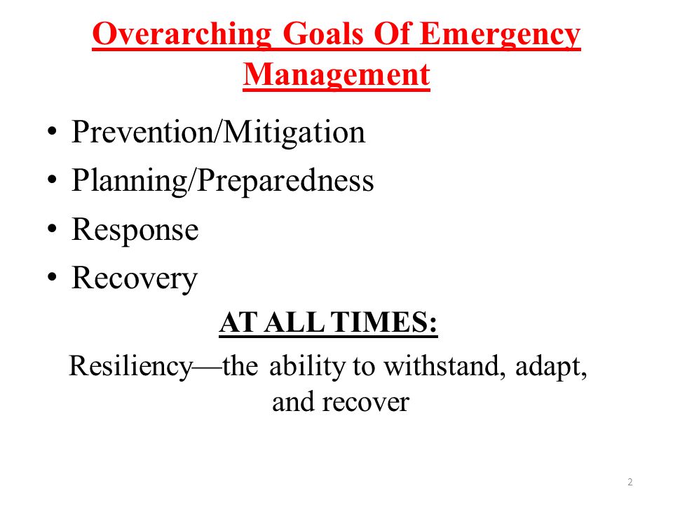 Overarching Goals Of Emergency Management Prevention/Mitigation Planning/Preparedness Response Recovery AT ALL TIMES: Resiliency—the ability to withstand, adapt, and recover 2