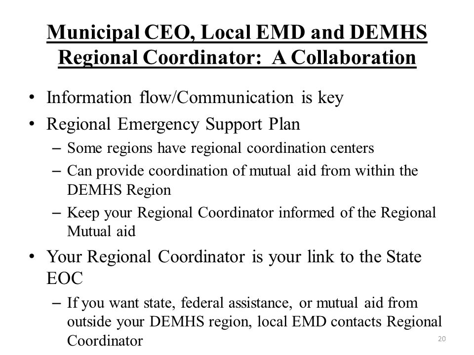 Municipal CEO, Local EMD and DEMHS Regional Coordinator: A Collaboration Information flow/Communication is key Regional Emergency Support Plan – Some regions have regional coordination centers – Can provide coordination of mutual aid from within the DEMHS Region – Keep your Regional Coordinator informed of the Regional Mutual aid Your Regional Coordinator is your link to the State EOC – If you want state, federal assistance, or mutual aid from outside your DEMHS region, local EMD contacts Regional Coordinator 20