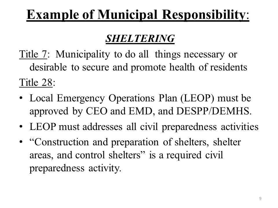 Example of Municipal Responsibility: SHELTERING Title 7: Municipality to do all things necessary or desirable to secure and promote health of residents Title 28: Local Emergency Operations Plan (LEOP) must be approved by CEO and EMD, and DESPP/DEMHS.