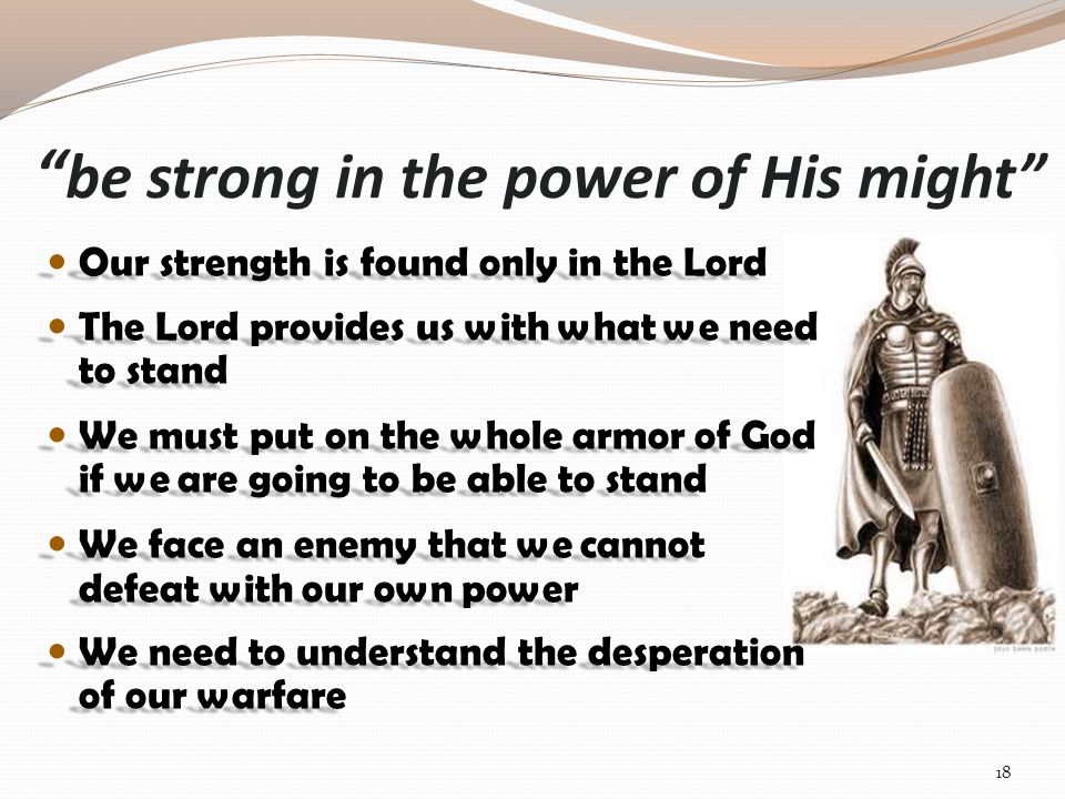 be strong in the power of His might Our strength is found only in the Lord Our strength is found only in the Lord The Lord provides us with what we need to stand The Lord provides us with what we need to stand We must put on the whole armor of God if we are going to be able to stand We must put on the whole armor of God if we are going to be able to stand We face an enemy that we cannot defeat with our own power We face an enemy that we cannot defeat with our own power We need to understand the desperation of our warfare We need to understand the desperation of our warfare 18