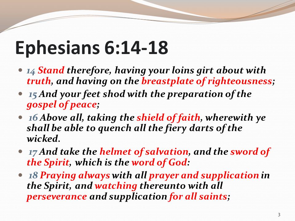 Ephesians 6: Stand therefore, having your loins girt about with truth, and having on the breastplate of righteousness; 15 And your feet shod with the preparation of the gospel of peace; 16 Above all, taking the shield of faith, wherewith ye shall be able to quench all the fiery darts of the wicked.
