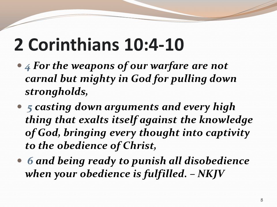 2 Corinthians 10: For the weapons of our warfare are not carnal but mighty in God for pulling down strongholds, 5 casting down arguments and every high thing that exalts itself against the knowledge of God, bringing every thought into captivity to the obedience of Christ, 6 and being ready to punish all disobedience when your obedience is fulfilled.