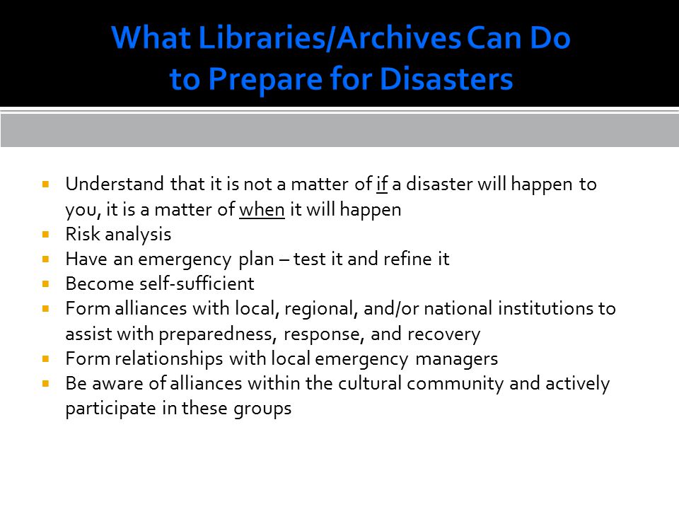  Understand that it is not a matter of if a disaster will happen to you, it is a matter of when it will happen  Risk analysis  Have an emergency plan – test it and refine it  Become self-sufficient  Form alliances with local, regional, and/or national institutions to assist with preparedness, response, and recovery  Form relationships with local emergency managers  Be aware of alliances within the cultural community and actively participate in these groups