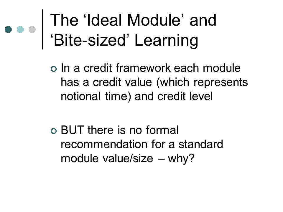 The ‘Ideal Module’ and ‘Bite-sized’ Learning In a credit framework each module has a credit value (which represents notional time) and credit level BUT there is no formal recommendation for a standard module value/size – why