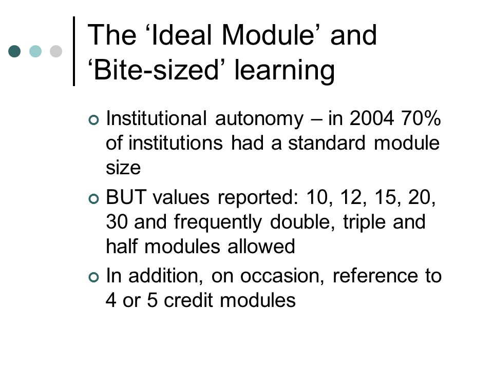 The ‘Ideal Module’ and ‘Bite-sized’ learning Institutional autonomy – in % of institutions had a standard module size BUT values reported: 10, 12, 15, 20, 30 and frequently double, triple and half modules allowed In addition, on occasion, reference to 4 or 5 credit modules