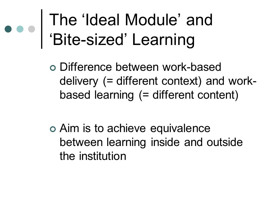 The ‘Ideal Module’ and ‘Bite-sized’ Learning Difference between work-based delivery (= different context) and work- based learning (= different content) Aim is to achieve equivalence between learning inside and outside the institution