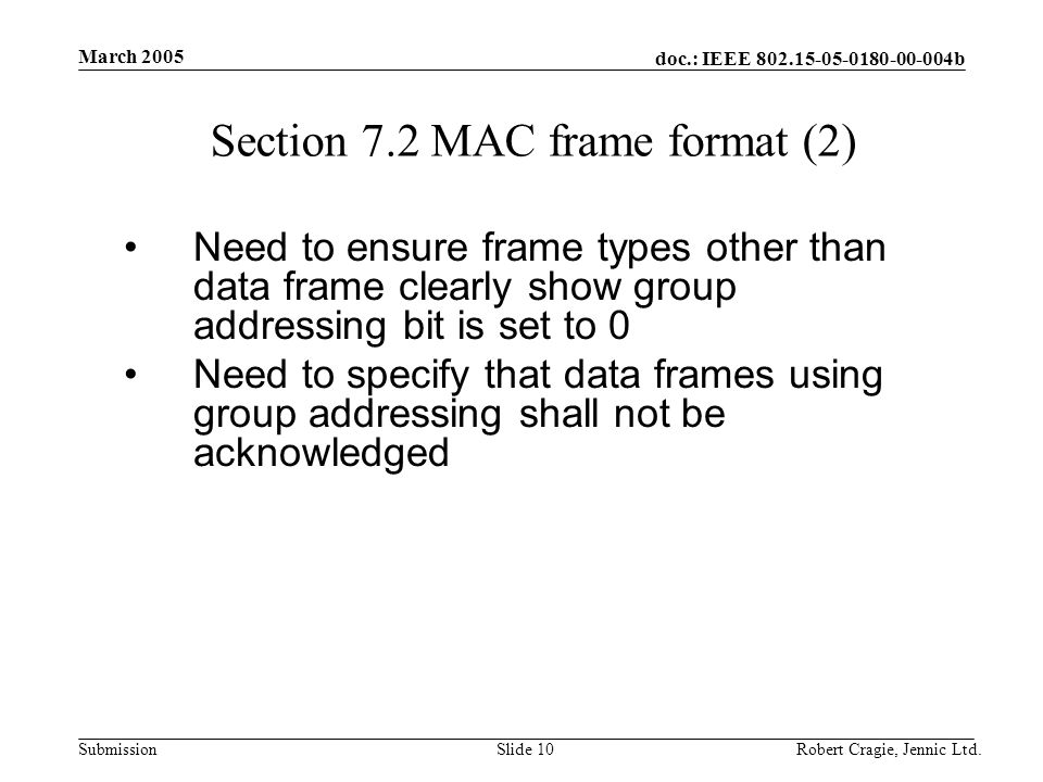 doc.: IEEE b Submission March 2005 Robert Cragie, Jennic Ltd.Slide 10 Section 7.2 MAC frame format (2) Need to ensure frame types other than data frame clearly show group addressing bit is set to 0 Need to specify that data frames using group addressing shall not be acknowledged