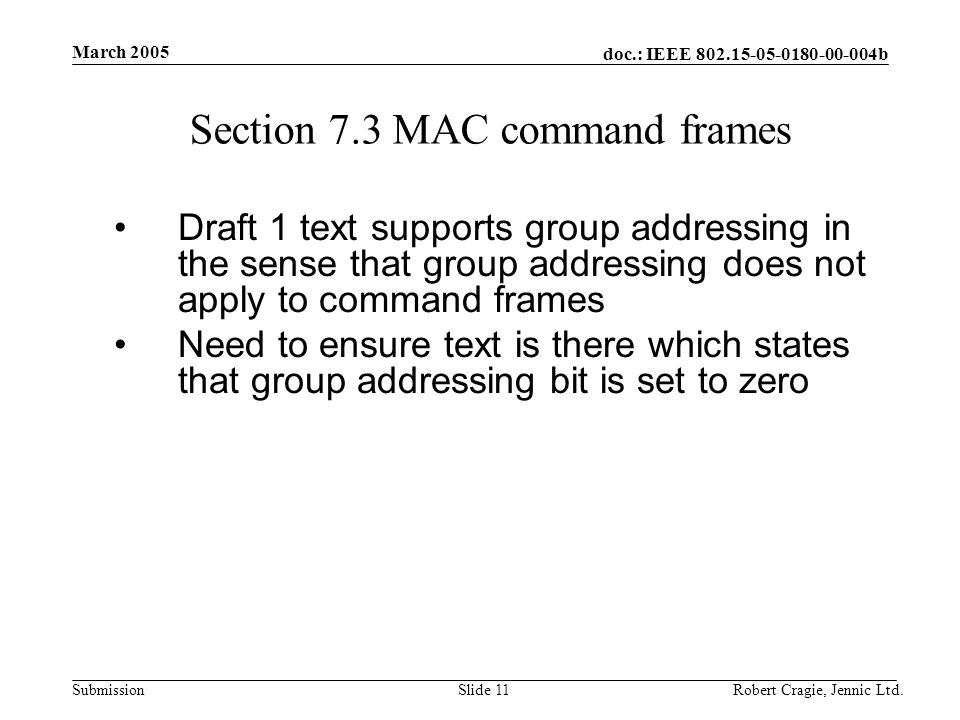 doc.: IEEE b Submission March 2005 Robert Cragie, Jennic Ltd.Slide 11 Section 7.3 MAC command frames Draft 1 text supports group addressing in the sense that group addressing does not apply to command frames Need to ensure text is there which states that group addressing bit is set to zero