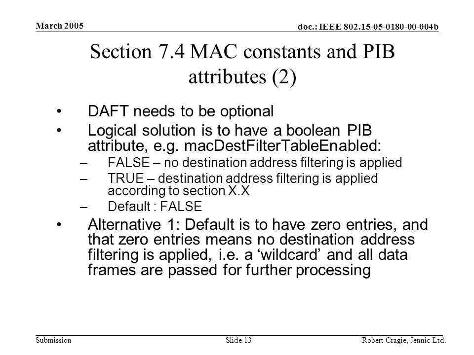 doc.: IEEE b Submission March 2005 Robert Cragie, Jennic Ltd.Slide 13 Section 7.4 MAC constants and PIB attributes (2) DAFT needs to be optional Logical solution is to have a boolean PIB attribute, e.g.