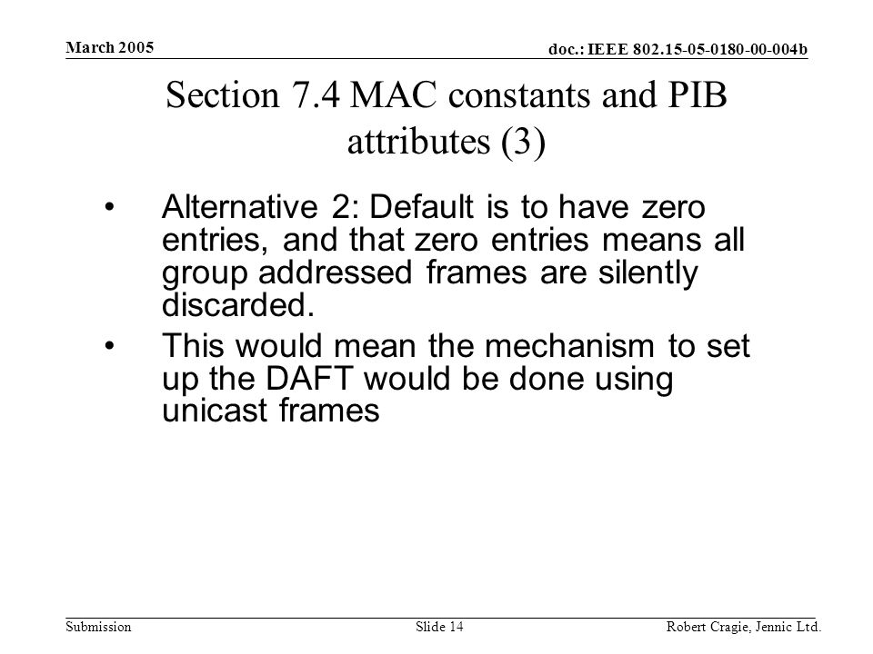 doc.: IEEE b Submission March 2005 Robert Cragie, Jennic Ltd.Slide 14 Section 7.4 MAC constants and PIB attributes (3) Alternative 2: Default is to have zero entries, and that zero entries means all group addressed frames are silently discarded.