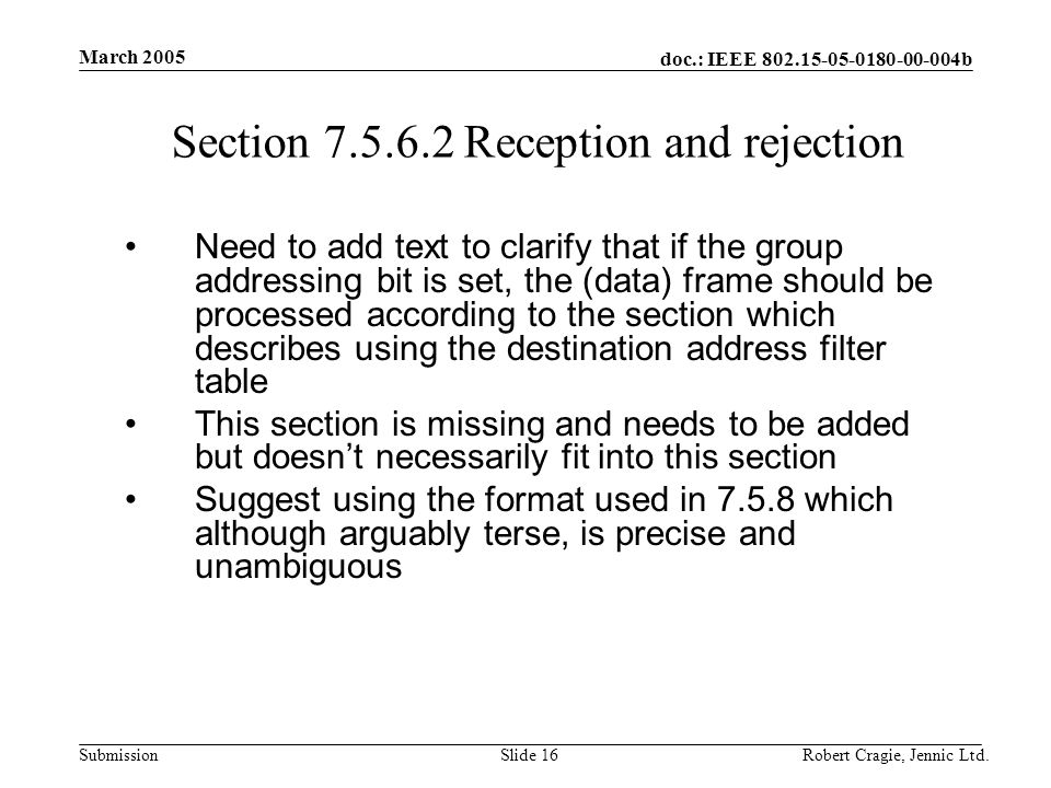 doc.: IEEE b Submission March 2005 Robert Cragie, Jennic Ltd.Slide 16 Section Reception and rejection Need to add text to clarify that if the group addressing bit is set, the (data) frame should be processed according to the section which describes using the destination address filter table This section is missing and needs to be added but doesn’t necessarily fit into this section Suggest using the format used in which although arguably terse, is precise and unambiguous